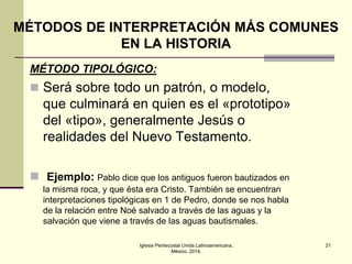 MÉTODOS DE INTERPRETACIÓN MÁS COMUNES
EN LA HISTORIA
MÉTODO TIPOLÓGICO:

 Será sobre todo un patrón, o modelo,

que culminará en quien es el «prototipo»
del «tipo», generalmente Jesús o
realidades del Nuevo Testamento.
 Ejemplo: Pablo dice que los antiguos fueron bautizados en
la misma roca, y que ésta era Cristo. También se encuentran
interpretaciones tipológicas en 1 de Pedro, donde se nos habla
de la relación entre Noé salvado a través de las aguas y la
salvación que viene a través de las aguas bautismales.
Iglesia Pentecostal Unida Latinoamericana,
México, 2014.

21

 