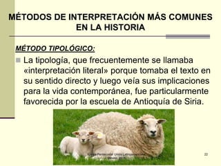 MÉTODOS DE INTERPRETACIÓN MÁS COMUNES
EN LA HISTORIA
MÉTODO TIPOLÓGICO:

 La tipología, que frecuentemente se llamaba

«interpretación literal» porque tomaba el texto en
su sentido directo y luego veía sus implicaciones
para la vida contemporánea, fue particularmente
favorecida por la escuela de Antioquía de Siria.

Iglesia Pentecostal Unida Latinoamericana,
México, 2014.

22

 