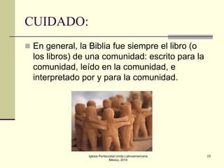 CUIDADO:
 En general, la Biblia fue siempre el libro (o

los libros) de una comunidad: escrito para la
comunidad, leído en la comunidad, e
interpretado por y para la comunidad.

Iglesia Pentecostal Unida Latinoamericana,
México, 2014.

23

 