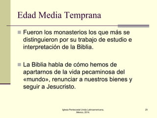 Edad Media Temprana
 Fueron los monasterios los que más se

distinguieron por su trabajo de estudio e
interpretación de la Biblia.
 La Biblia habla de cómo hemos de

apartarnos de la vida pecaminosa del
«mundo», renunciar a nuestros bienes y
seguir a Jesucristo.

Iglesia Pentecostal Unida Latinoamericana,
México, 2014.

25

 