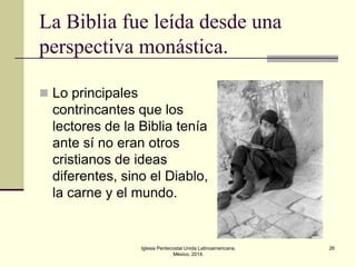 La Biblia fue leída desde una
perspectiva monástica.
 Lo principales

contrincantes que los
lectores de la Biblia tenía
ante sí no eran otros
cristianos de ideas
diferentes, sino el Diablo,
la carne y el mundo.

Iglesia Pentecostal Unida Latinoamericana,
México, 2014.

26

 