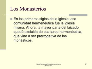 Los Monasterios
 En los primeros siglos de la iglesia, esa

comunidad hermenéutica fue la iglesia
misma. Ahora, la mayor parte del laicado
quedó excluida de esa tarea hermenéutica,
que vino a ser prerrogativa de los
monásticos.

Iglesia Pentecostal Unida Latinoamericana,
México, 2014.

27

 