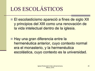 LOS ESCOLÁSTICOS
 El escolasticismo apareció a fines de siglo XII

y principios del XIII como una renovación de
la vida intelectual dentro de la iglesia.
 Hay una gran diferencia entre la

hermenéutica anterior, cuyo contexto normal
era el monasterio, y la hermenéutica
escolástica, cuyo contexto es la universidad.

Iglesia Pentecostal Unida Latinoamericana,
México, 2014.

29

 