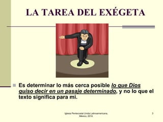 LA TAREA DEL EXÉGETA

 Es determinar lo más cerca posible lo que Dios

quiso decir en un pasaje determinado, y no lo que el
texto significa para mi.
Iglesia Pentecostal Unida Latinoamericana,
México, 2014.

3

 
