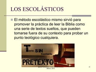 LOS ESCOLÁSTICOS
 El método escolástico mismo sirvió para

promover la práctica de leer la Biblia como
una serie de textos sueltos, que pueden
tomarse fuera de su contexto para probar un
punto teológico cualquiera.

Iglesia Pentecostal Unida Latinoamericana,
México, 2014.

31

 