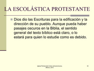 LA ESCOLÁSTICA PROTESTANTE
 Dios dio las Escrituras para la edificación y la

dirección de su pueblo. Aunque pueda haber
pasajes oscuros en la Biblia, el sentido
general del texto bíblico está claro, o lo
estará para quien lo estudie como es debido.

Iglesia Pentecostal Unida Latinoamericana,
México, 2014.

33

 