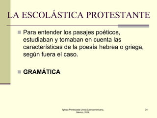 LA ESCOLÁSTICA PROTESTANTE
 Para entender los pasajes poéticos,

estudiaban y tomaban en cuenta las
características de la poesía hebrea o griega,
según fuera el caso.
 GRAMÁTICA

Iglesia Pentecostal Unida Latinoamericana,
México, 2014.

34

 