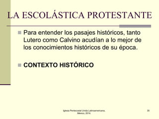 LA ESCOLÁSTICA PROTESTANTE
 Para entender los pasajes históricos, tanto

Lutero como Calvino acudían a lo mejor de
los conocimientos históricos de su época.
 CONTEXTO HISTÓRICO

Iglesia Pentecostal Unida Latinoamericana,
México, 2014.

35

 