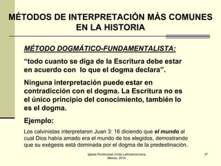 MÉTODOS DE INTERPRETACIÓN MÁS COMUNES
EN LA HISTORIA
MÉTODO DOGMÁTICO-FUNDAMENTALISTA:
“todo cuanto se diga de la Escritura debe estar
en acuerdo con lo que el dogma declara”.

Ninguna interpretación puede estar en
contradicción con el dogma. La Escritura no es
el único principio del conocimiento, también lo
es el dogma.
Ejemplo:
Los calvinistas interpretaron Juan 3: 16 diciendo que el mundo al
cual Dios había amado era el mundo de los elegidos, demostrando
que su exégesis está dominada por el dogma de la predestinación.
Iglesia Pentecostal Unida Latinoamericana,
México, 2014.

37

 