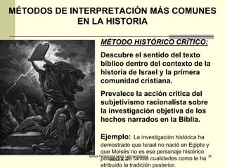 MÉTODOS DE INTERPRETACIÓN MÁS COMUNES
EN LA HISTORIA
MÉTODO HISTÓRICO CRÍTICO:
Descubre el sentido del texto
bíblico dentro del contexto de la
historia de Israel y la primera
comunidad cristiana.
Prevalece la acción crítica del
subjetivismo racionalista sobre
la investigación objetiva de los
hechos narrados en la Biblia.
Ejemplo:

La investigación histórica ha
demostrado que Israel no nació en Egipto y
que Moisés no es ese personaje histórico
Iglesia Pentecostal Unida Latinoamericana,
38
poseedor de tantas cualidades como le ha
México, 2014.
atribuido la tradición posterior.

 