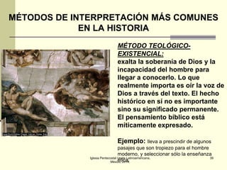 MÉTODOS DE INTERPRETACIÓN MÁS COMUNES
EN LA HISTORIA
MÉTODO TEOLÓGICOEXISTENCIAL:
exalta la soberanía de Dios y la
incapacidad del hombre para
llegar a conocerlo. Lo que
realmente importa es oír la voz de
Dios a través del texto. El hecho
histórico en sí no es importante
sino su significado permanente.
El pensamiento bíblico está
míticamente expresado.
Ejemplo: lleva a prescindir de algunos
pasajes que son tropiezo para el hombre
moderno, y seleccionar sólo la enseñanza
Iglesia Pentecostal Unida Latinoamericana,
39
ética.
México, 2014.

 