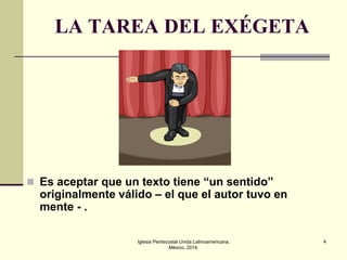 LA TAREA DEL EXÉGETA

 Es aceptar que un texto tiene “un sentido”

originalmente válido – el que el autor tuvo en
mente - .
Iglesia Pentecostal Unida Latinoamericana,
México, 2014.

4

 