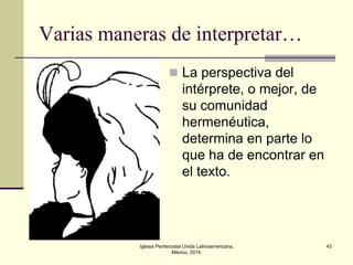 Varias maneras de interpretar…
 La perspectiva del

intérprete, o mejor, de
su comunidad
hermenéutica,
determina en parte lo
que ha de encontrar en
el texto.

Iglesia Pentecostal Unida Latinoamericana,
México, 2014.

43

 