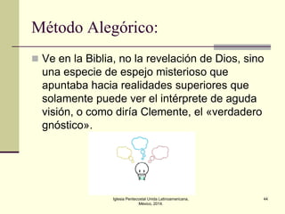 Método Alegórico:
 Ve en la Biblia, no la revelación de Dios, sino

una especie de espejo misterioso que
apuntaba hacia realidades superiores que
solamente puede ver el intérprete de aguda
visión, o como diría Clemente, el «verdadero
gnóstico».

Iglesia Pentecostal Unida Latinoamericana,
México, 2014.

44

 