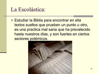 La Escolástica:
 Estudiar la Biblia para encontrar en ella

textos sueltos que prueben un punto u otro,
es una practica mal sana que ha prevalecido
hasta nuestros días, y son fuertes en ciertos
sectores polémicos.

Iglesia Pentecostal Unida Latinoamericana,
México, 2014.

46

 
