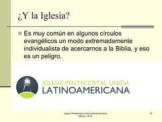 ¿Y la Iglesia?
 Es muy común en algunos círculos

evangélicos un modo extremadamente
individualista de acercarnos a la Biblia, y eso
es un peligro.

Iglesia Pentecostal Unida Latinoamericana,
México, 2014.

47

 