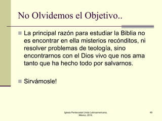 No Olvidemos el Objetivo..
 La principal razón para estudiar la Biblia no

es encontrar en ella misterios recónditos, ni
resolver problemas de teología, sino
encontrarnos con el Dios vivo que nos ama
tanto que ha hecho todo por salvarnos.
 Sirvámosle!

Iglesia Pentecostal Unida Latinoamericana,
México, 2014.

49

 