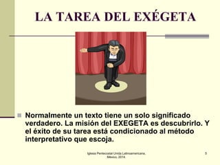 LA TAREA DEL EXÉGETA

 Normalmente un texto tiene un solo significado

verdadero. La misión del EXEGETA es descubrirlo. Y
el éxito de su tarea está condicionado al método
interpretativo que escoja.
Iglesia Pentecostal Unida Latinoamericana,
México, 2014.

5

 