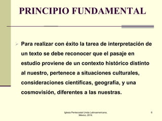 PRINCIPIO FUNDAMENTAL

 Para realizar con éxito la tarea de interpretación de

un texto se debe reconocer que el pasaje en
estudio proviene de un contexto histórico distinto
al nuestro, pertenece a situaciones culturales,
consideraciones científicas, geografía, y una
cosmovisión, diferentes a las nuestras.

Iglesia Pentecostal Unida Latinoamericana,
México, 2014.

6

 