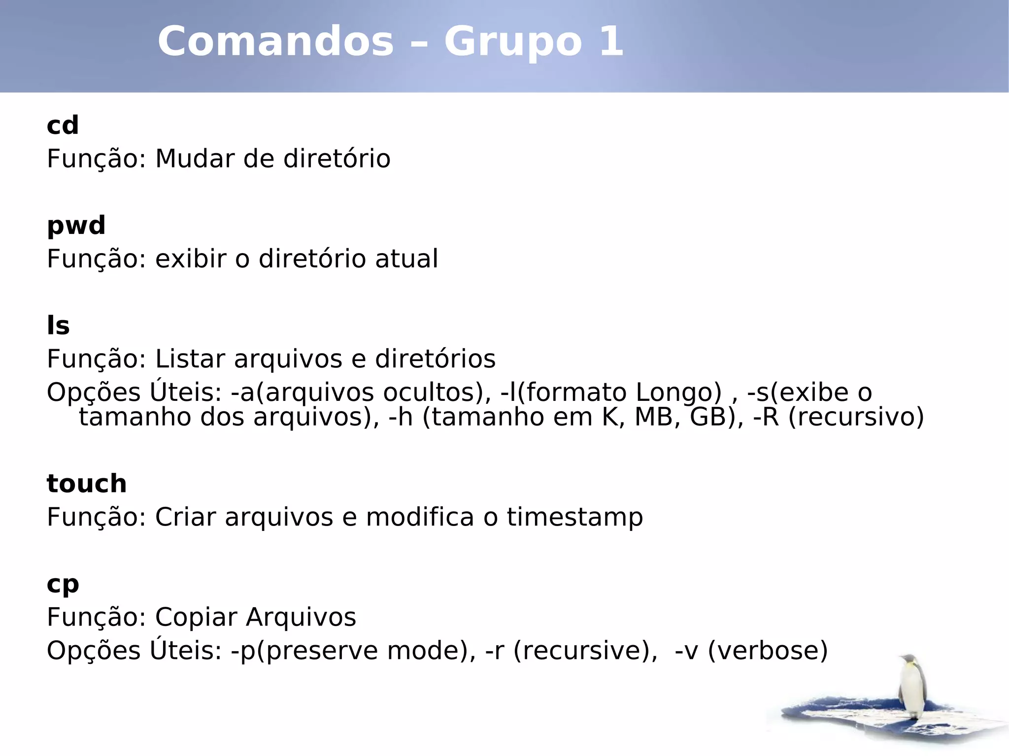 Comandos – Grupo 1
cd
Função: Mudar de diretório

pwd
Função: exibir o diretório atual

ls
Função: Listar arquivos e diretórios
Opções Úteis: -a(arquivos ocultos), -l(formato Longo) , -s(exibe o
   tamanho dos arquivos), -h (tamanho em K, MB, GB), -R (recursivo)

touch
Função: Criar arquivos e modifica o timestamp

cp
Função: Copiar Arquivos
Opções Úteis: -p(preserve mode), -r (recursive), -v (verbose)
 