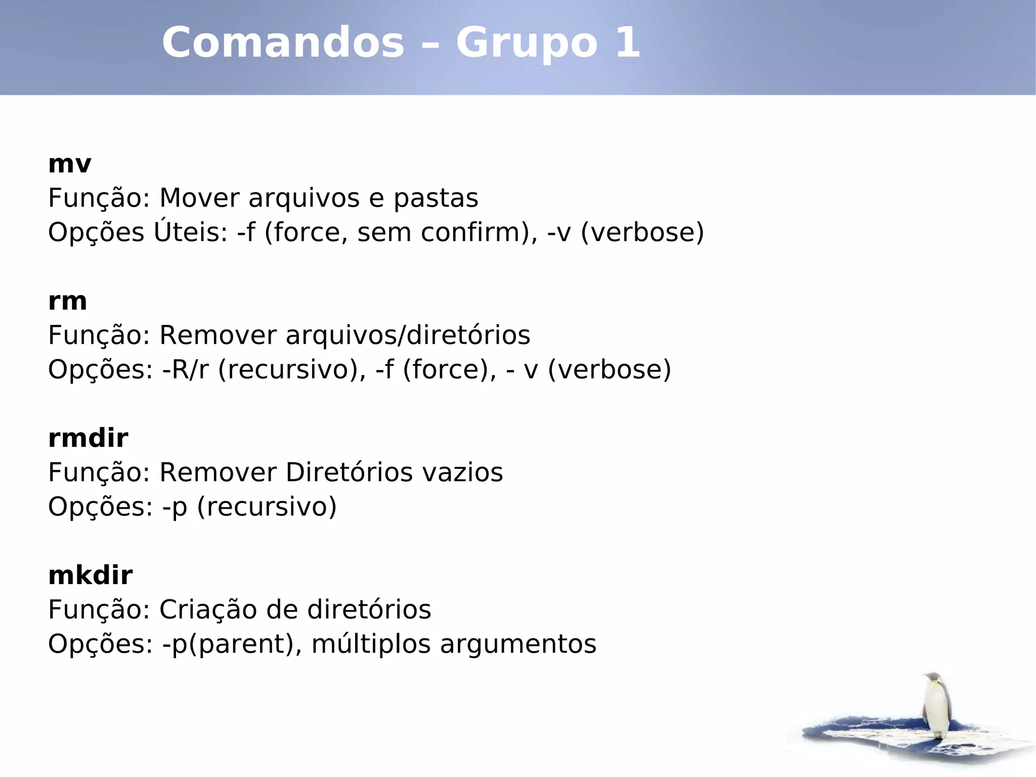 Comandos – Grupo 1

mv
Função: Mover arquivos e pastas
Opções Úteis: -f (force, sem confirm), -v (verbose)

rm
Função: Remover arquivos/diretórios
Opções: -R/r (recursivo), -f (force), - v (verbose)

rmdir
Função: Remover Diretórios vazios
Opções: -p (recursivo)

mkdir
Função: Criação de diretórios
Opções: -p(parent), múltiplos argumentos
 