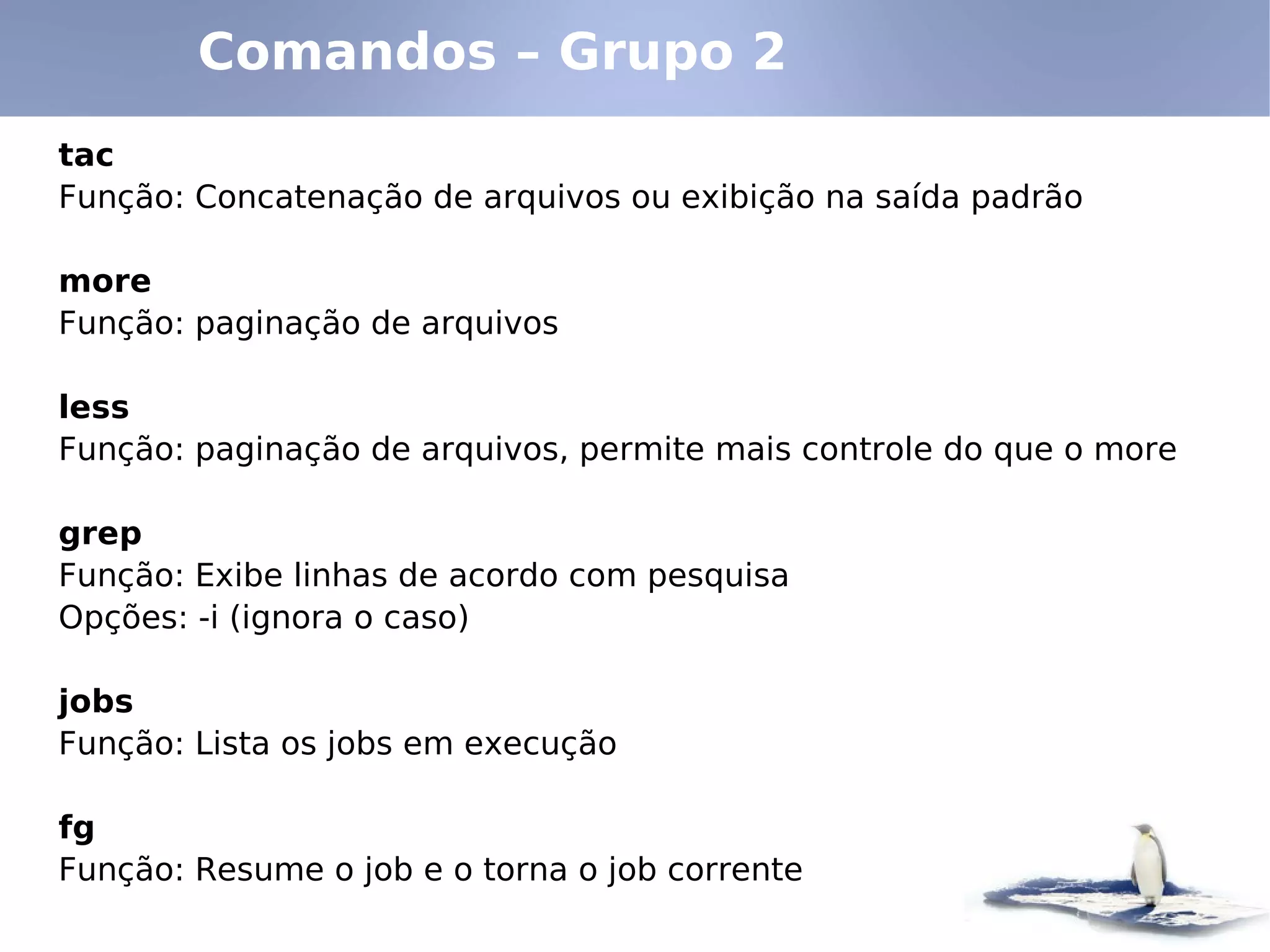 Comandos – Grupo 2
tac
Função: Concatenação de arquivos ou exibição na saída padrão

more
Função: paginação de arquivos

less
Função: paginação de arquivos, permite mais controle do que o more

grep
Função: Exibe linhas de acordo com pesquisa
Opções: -i (ignora o caso)

jobs
Função: Lista os jobs em execução

fg
Função: Resume o job e o torna o job corrente
 