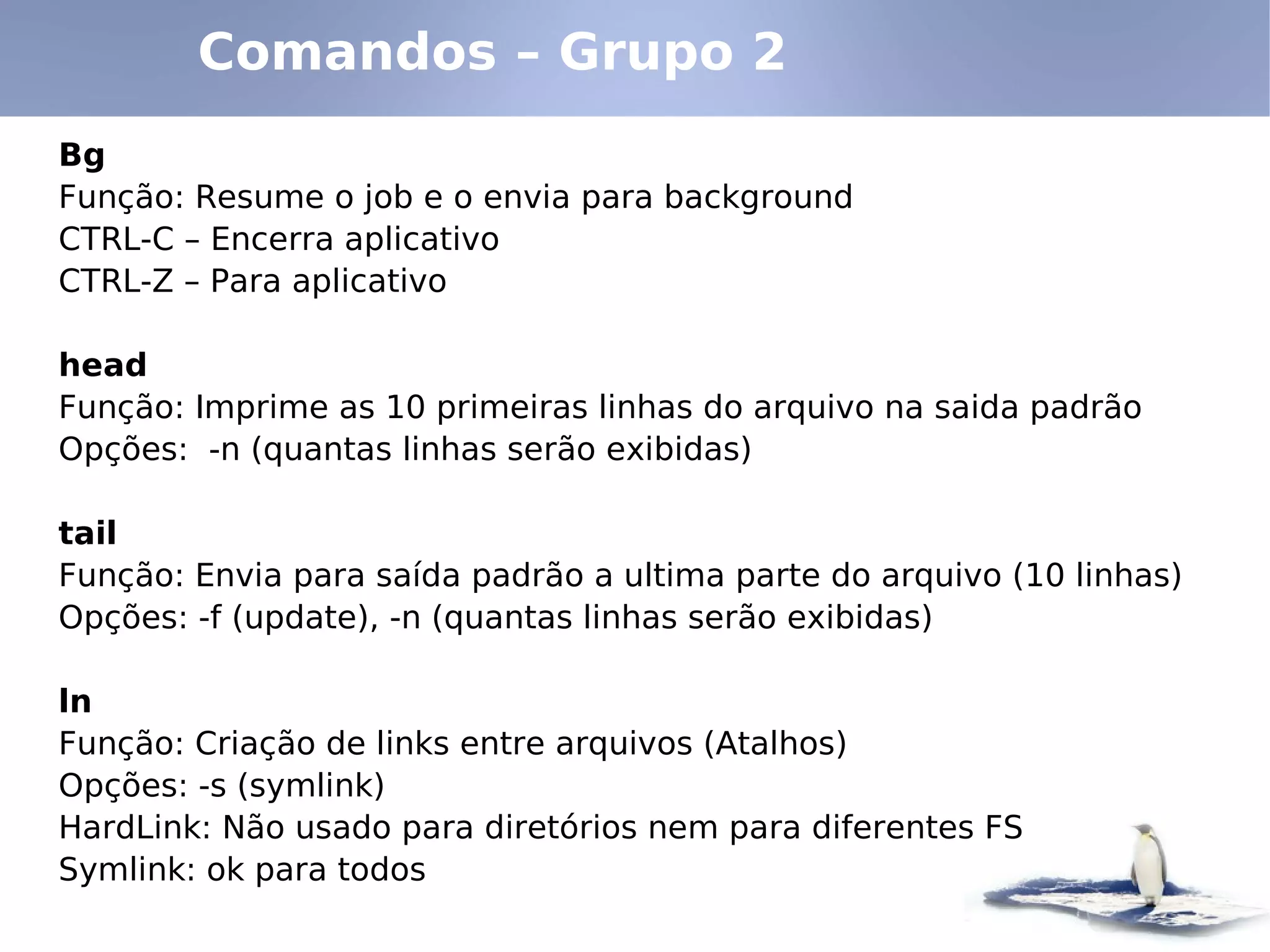 Comandos – Grupo 2
Bg
Função: Resume o job e o envia para background
CTRL-C – Encerra aplicativo
CTRL-Z – Para aplicativo

head
Função: Imprime as 10 primeiras linhas do arquivo na saida padrão
Opções: -n (quantas linhas serão exibidas)

tail
Função: Envia para saída padrão a ultima parte do arquivo (10 linhas)
Opções: -f (update), -n (quantas linhas serão exibidas)

ln
Função: Criação de links entre arquivos (Atalhos)
Opções: -s (symlink)
HardLink: Não usado para diretórios nem para diferentes FS
Symlink: ok para todos
 