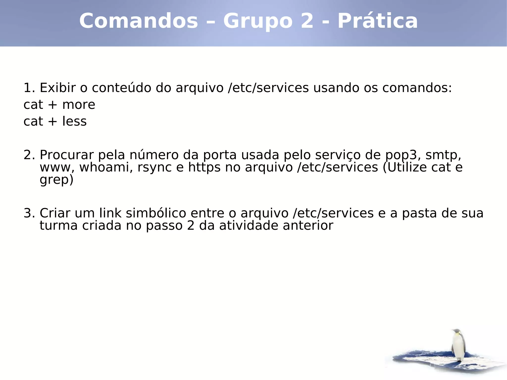 Comandos – Grupo 2 - Prática


1. Exibir o conteúdo do arquivo /etc/services usando os comandos:
cat + more
cat + less

2. Procurar pela número da porta usada pelo serviço de pop3, smtp,
   www, whoami, rsync e https no arquivo /etc/services (Utilize cat e
   grep)

3. Criar um link simbólico entre o arquivo /etc/services e a pasta de sua
   turma criada no passo 2 da atividade anterior
 