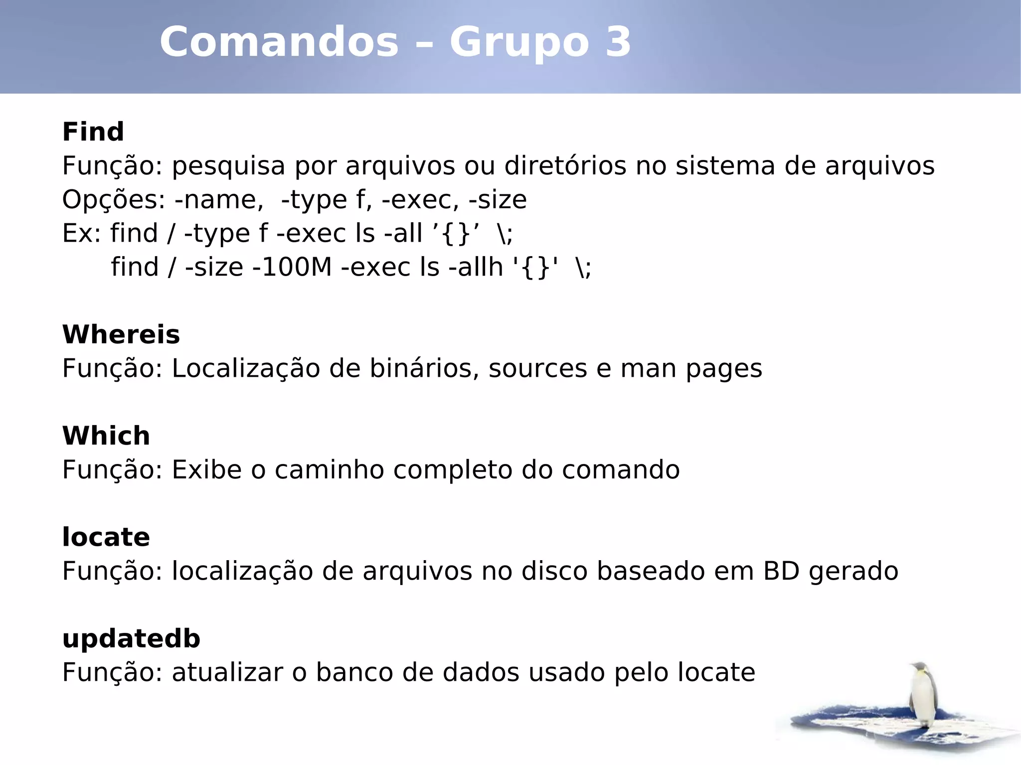 Comandos – Grupo 3

Find
Função: pesquisa por arquivos ou diretórios no sistema de arquivos
Opções: -name, -type f, -exec, -size
Ex: find / -type f -exec ls -all ’{}’ ;
    find / -size -100M -exec ls -allh '{}' ;

Whereis
Função: Localização de binários, sources e man pages

Which
Função: Exibe o caminho completo do comando

locate
Função: localização de arquivos no disco baseado em BD gerado

updatedb
Função: atualizar o banco de dados usado pelo locate
 
