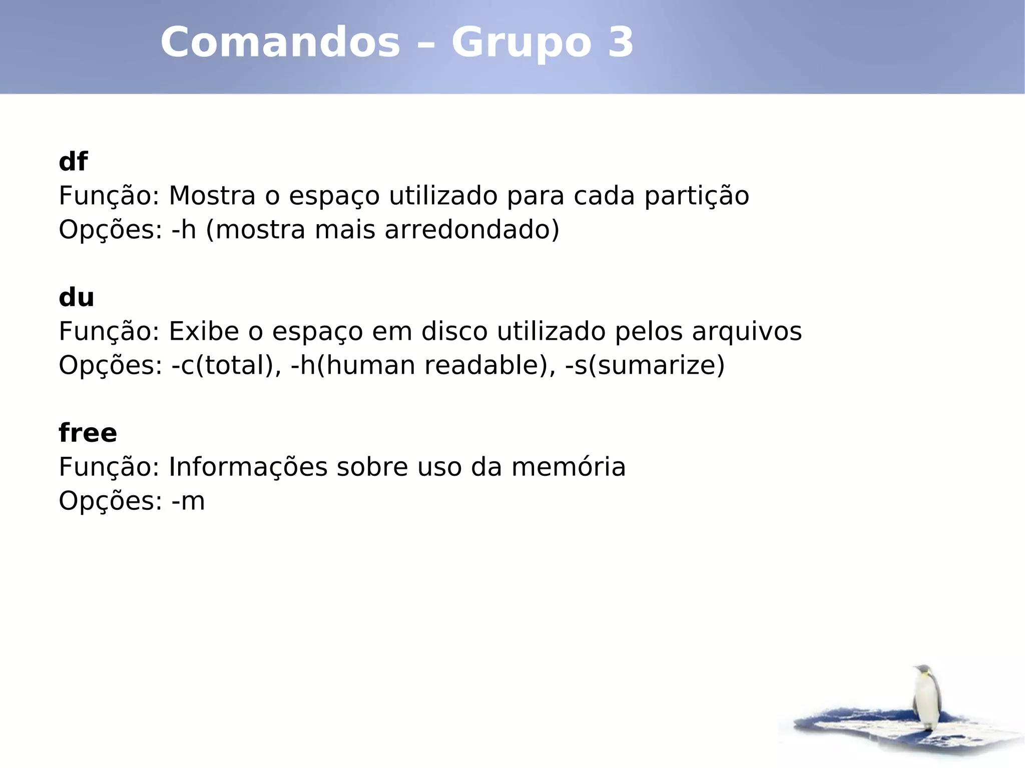 Comandos – Grupo 3

df
Função: Mostra o espaço utilizado para cada partição
Opções: -h (mostra mais arredondado)

du
Função: Exibe o espaço em disco utilizado pelos arquivos
Opções: -c(total), -h(human readable), -s(sumarize)

free
Função: Informações sobre uso da memória
Opções: -m
 