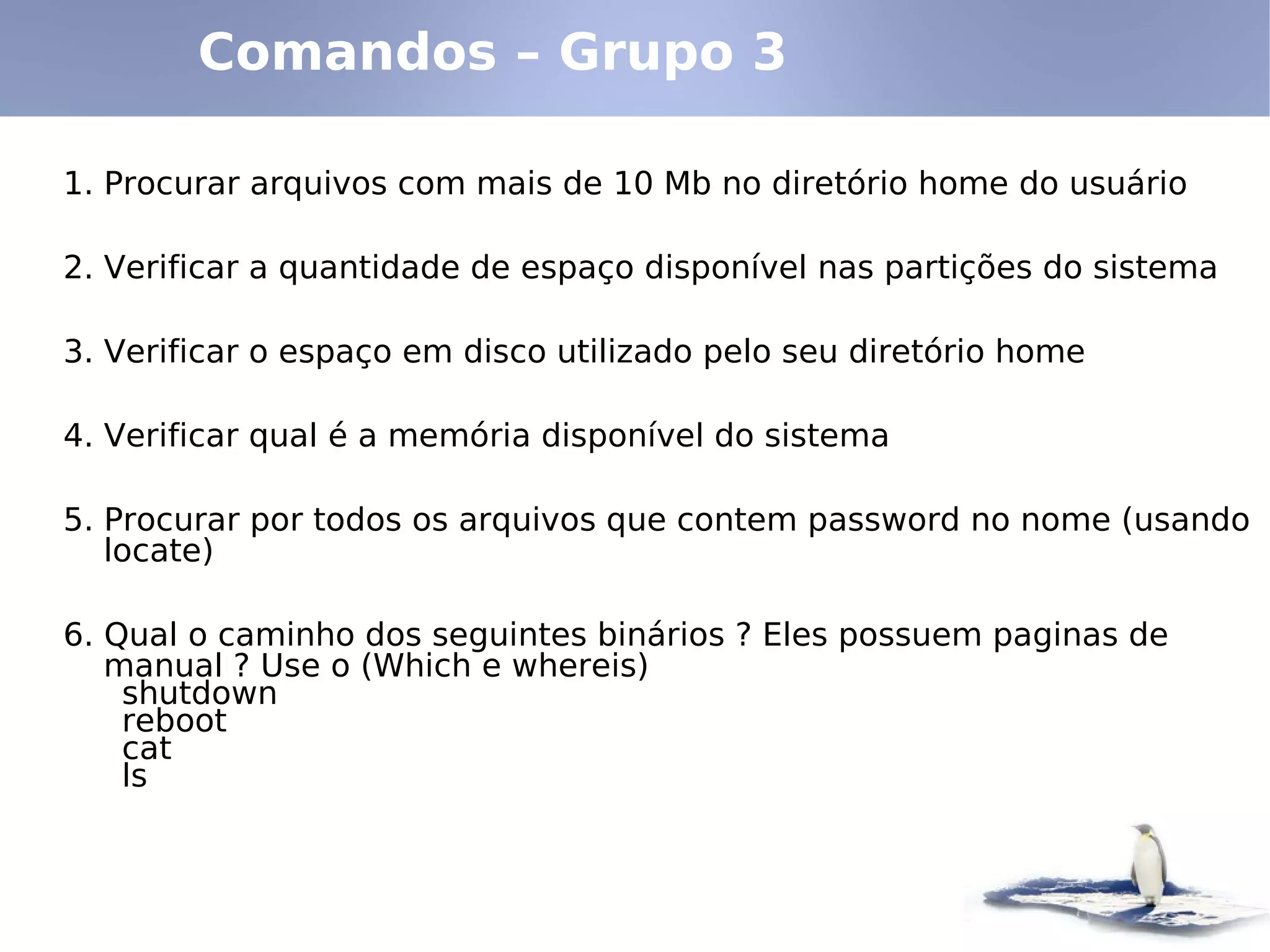 Comandos – Grupo 3

1. Procurar arquivos com mais de 10 Mb no diretório home do usuário

2. Verificar a quantidade de espaço disponível nas partições do sistema

3. Verificar o espaço em disco utilizado pelo seu diretório home

4. Verificar qual é a memória disponível do sistema

5. Procurar por todos os arquivos que contem password no nome (usando
   locate)

6. Qual o caminho dos seguintes binários ? Eles possuem paginas de
   manual ? Use o (Which e whereis)
    shutdown
    reboot
    cat
    ls
 
