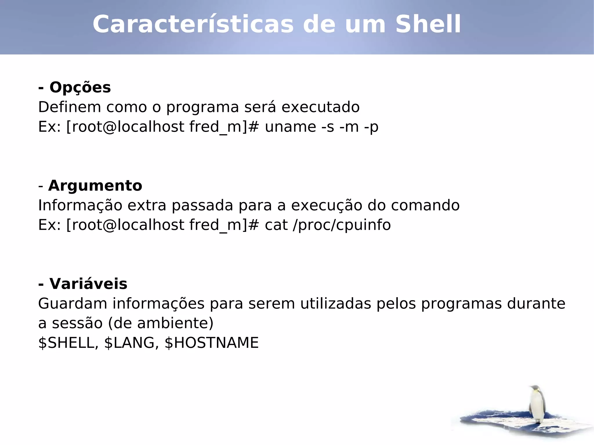 Características de um Shell

- Opções
Definem como o programa será executado
Ex: [root@localhost fred_m]# uname -s -m -p


- Argumento
Informação extra passada para a execução do comando
Ex: [root@localhost fred_m]# cat /proc/cpuinfo


- Variáveis
Guardam informações para serem utilizadas pelos programas durante
a sessão (de ambiente)
$SHELL, $LANG, $HOSTNAME
 