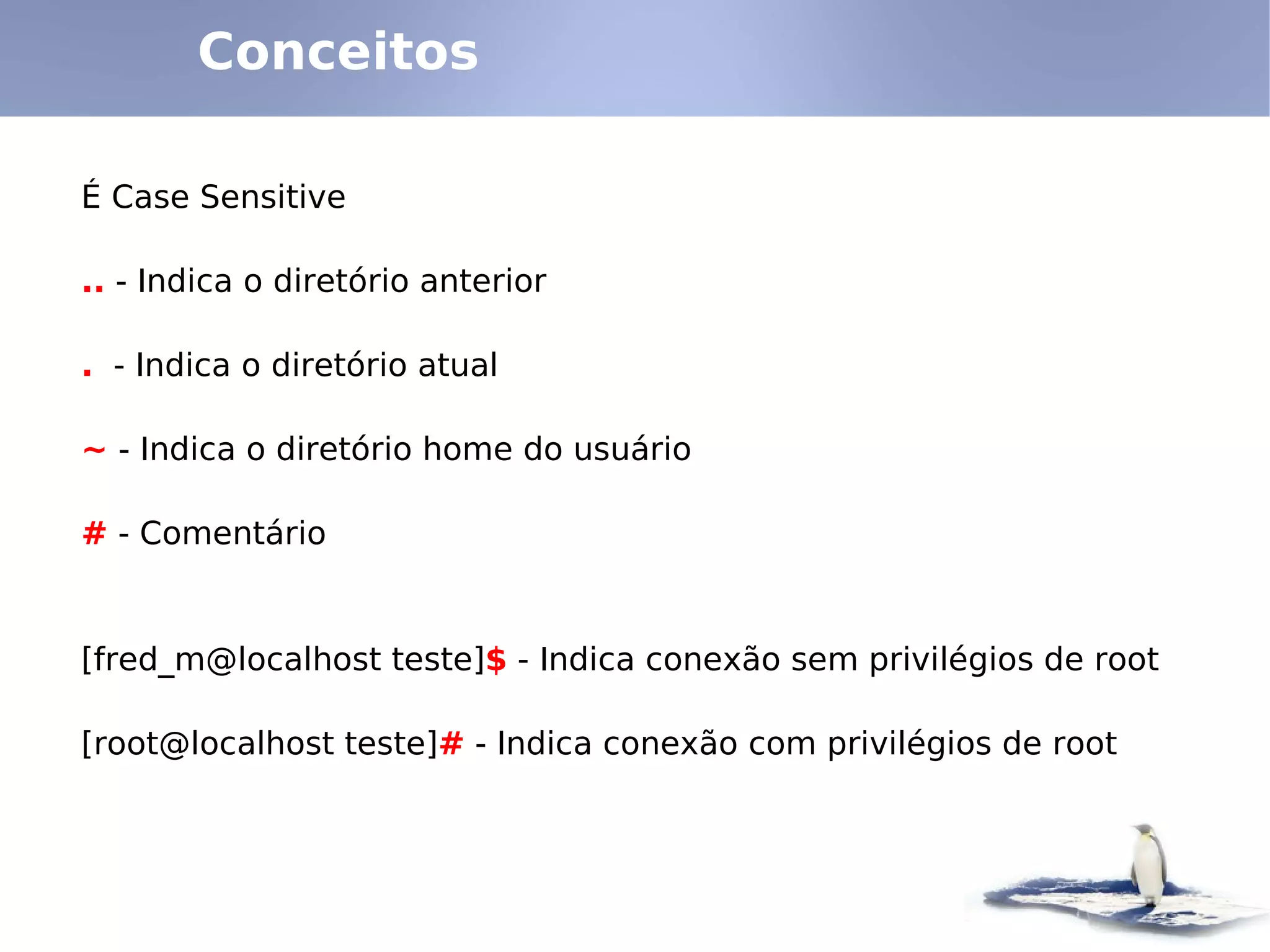 Conceitos

É Case Sensitive

.. - Indica o diretório anterior

. - Indica o diretório atual

~ - Indica o diretório home do usuário

# - Comentário


[fred_m@localhost teste]$ - Indica conexão sem privilégios de root

[root@localhost teste]# - Indica conexão com privilégios de root
 