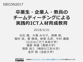 卒業生・企業人・教員の
チームティーチングによる
実践的ICT人材育成教育
ISECON2017
2018/3/31
白石 陽，大場 みち子，高橋 修，
稲村 浩，姜 暁鴻，新美 礼彦，中村 嘉隆
（公立はこだて未来大学）
渥美 幸雄（専修大学）
清原 良三（神奈川工科大学）
金井 敦（法政大学）
本資料はクリエイティブ・コモンズ 表示 4.0 国際 ライセンスの下に提供されています
1
 