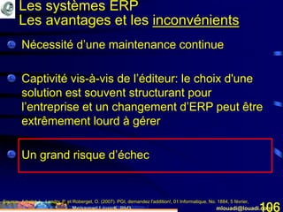 Mohamed Louadi, PhD mlouadi@louadi.com106
• Nécessité d’une maintenance continue
• Captivité vis-à-vis de l’éditeur: le choix d'une
solution est souvent structurant pour
l’entreprise et un changement d’ERP peut être
extrêmement lourd à gérer
• Un grand risque d’échec
Source: Arbelet, L., Landry, P. et Roberget, O. (2007). PGI, demandez l'addition!, 01 Informatique, No. 1884, 5 février,
www.01net.com/editorial/340501/depenses/pgi-demandez-l-addition-./
Les systèmes ERP
Les avantages et les inconvénients
 