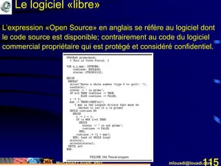 Mohamed Louadi, PhD mlouadi@louadi.com115
L’expression «Open Source» en anglais se réfère au logiciel dont
le code source est disponible; contrairement au code du logiciel
commercial propriétaire qui est protégé et considéré confidentiel.
Le logiciel «libre»
 