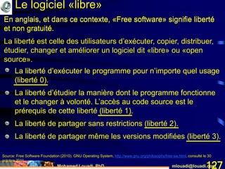 Mohamed Louadi, PhD mlouadi@louadi.com127
En anglais, et dans ce contexte, «Free software» signifie liberté
et non gratuité.
Source: Free Software Foundation (2010). GNU Operating System, http://www.gnu.org/philosophy/free-sw.html, consulté le 30
octobre 2011.
• La liberté d’exécuter le programme pour n’importe quel usage
(liberté 0).
• La liberté d’exécuter le programme pour n’importe quel usage
(liberté 0).
• La liberté d’étudier la manière dont le programme fonctionne
et le changer à volonté. L’accès au code source est le
prérequis de cette liberté (liberté 1).
• La liberté d’exécuter le programme pour n’importe quel usage
(liberté 0).
• La liberté d’étudier la manière dont le programme fonctionne
et le changer à volonté. L’accès au code source est le
prérequis de cette liberté (liberté 1).
• La liberté de partager sans restrictions (liberté 2).
• La liberté d’exécuter le programme pour n’importe quel usage
(liberté 0).
• La liberté d’étudier la manière dont le programme fonctionne
et le changer à volonté. L’accès au code source est le
prérequis de cette liberté (liberté 1).
• La liberté de partager sans restrictions (liberté 2).
• La liberté de partager même les versions modifiées (liberté 3).
En anglais, et dans ce contexte, «Free software» signifie liberté
et non gratuité.
La liberté est celle des utilisateurs d’exécuter, copier, distribuer,
étudier, changer et améliorer un logiciel dit «libre» ou «open
source».
Le logiciel «libre»
 