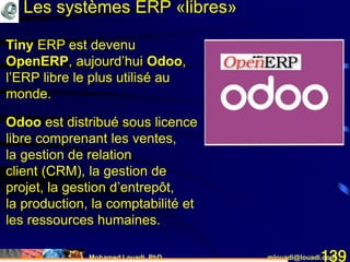 Mohamed Louadi, PhD mlouadi@louadi.com139
Tiny ERP est devenu
OpenERP, aujourd’hui Odoo,
l’ERP libre le plus utilisé au
monde.
Odoo est distribué sous licence
libre comprenant les ventes,
la gestion de relation
client (CRM), la gestion de
projet, la gestion d’entrepôt,
la production, la comptabilité et
les ressources humaines.
Les systèmes ERP «libres»
 
