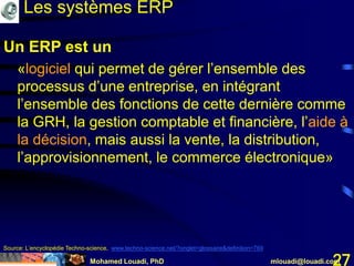 Mohamed Louadi, PhD mlouadi@louadi.com27
Un ERP est un
«logiciel qui permet de gérer l’ensemble des
processus d’une entreprise, en intégrant
l’ensemble des fonctions de cette dernière comme
la GRH, la gestion comptable et financière, l’aide à
la décision, mais aussi la vente, la distribution,
l’approvisionnement, le commerce électronique»
Un ERP est un
«logiciel qui permet de gérer l’ensemble des
processus d’une entreprise, en intégrant
l’ensemble des fonctions de cette dernière comme
la GRH, la gestion comptable et financière, l’aide à
la décision, mais aussi la vente, la distribution,
l’approvisionnement, le commerce électronique»
Source: L’encyclopédie Techno-science, www.techno-science.net/?onglet=glossaire&definition=769
Les systèmes ERP
 