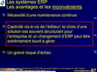 Mohamed Louadi, PhD mlouadi@louadi.com97
• Nécessité d’une maintenance continue
• Captivité vis-à-vis de l’éditeur: le choix d’une
solution est souvent structurant pour
l’entreprise et un changement d’ERP peut être
extrêmement lourd à gérer
• Un grand risque d’échec
Source: Arbelet, L., Landry, P. et Roberget, O. (2007). PGI, demandez l'addition!, 01 Informatique, No. 1884, 5 février,
www.01net.com/editorial/340501/depenses/pgi-demandez-l-addition-./
Les systèmes ERP
Les avantages et les inconvénients
 