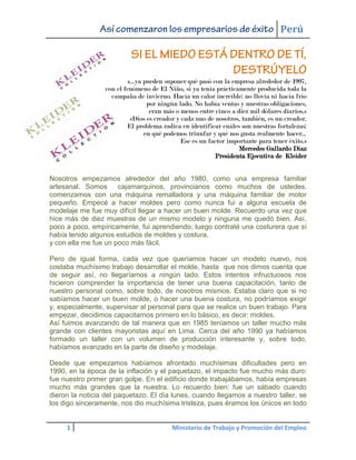 Perú



                           «...ya pueden suponer qué pasó con la empresa alrededor de 1997,
                  con el fenómeno de El Niño, si ya tenía prácticamente producida toda la
                    campaña de invierno. Hacía un calor increíble: no llovía ni hacía frío
                                   por ningún lado. No había ventas y nuestras obligaciones,
                                    eran más o menos entre cinco a diez mil dólares diarios.»
                            «Dios es creador y cada uno de nosotros, también, es un creador.
                          El problema radica en identificar cuáles son nuestras fortalezas:
                                  en qué podemos triunfar y qué nos gusta realmente hacer...
                                               Ese es un factor importante para tener éxito.»
                                                                    Mercedes Gallardo Díaz
                                                           Presidenta Ejecutiva de Kleider


Nosotros empezamos alrededor del año 1980, como una empresa familiar
artesanal. Somos      cajamarquinos, provincianos como muchos de ustedes,
comenzamos con una máquina remalladora y una máquina familiar de motor
pequeño. Empecé a hacer moldes pero como nunca fui a alguna escuela de
modelaje me fue muy difícil llegar a hacer un buen molde. Recuerdo una vez que
hice más de diez muestras de un mismo modelo y ninguna me quedó bien. Así,
poco a poco, empíricamente, fui aprendiendo; luego contraté una costurera que sí
había tenido algunos estudios de moldes y costura,
y con ella me fue un poco más fácil.

Pero de igual forma, cada vez que queríamos hacer un modelo nuevo, nos
costaba muchísimo trabajo desarrollar el molde, hasta que nos dimos cuenta que
de seguir así, no llegaríamos a ningún lado. Estos intentos infructuosos nos
hicieron comprender la importancia de tener una buena capacitación, tanto de
nuestro personal como, sobre todo, de nosotros mismos. Estaba claro que si no
sabíamos hacer un buen molde, o hacer una buena costura, no podríamos exigir
y, especialmente, supervisar al personal para que se realice un buen trabajo. Para
empezar, decidimos capacitarnos primero en lo básico, es decir: moldes.
Así fuimos avanzando de tal manera que en 1985 teníamos un taller mucho más
grande con clientes mayoristas aquí en Lima. Cerca del año 1990 ya habíamos
formado un taller con un volumen de producción interesante y, sobre todo,
habíamos avanzado en la parte de diseño y modelaje.

Desde que empezamos habíamos afrontado muchísimas dificultades pero en
1990, en la época de la inflación y el paquetazo, el impacto fue mucho más duro:
fue nuestro primer gran golpe. En el edificio donde trabajábamos, había empresas
mucho más grandes que la nuestra. Lo recuerdo bien: fue un sábado cuando
dieron la noticia del paquetazo. El día lunes, cuando llegamos a nuestro taller, se
los digo sinceramente, nos dio muchísima tristeza, pues éramos los únicos en todo


     1                                    Ministerio de Trabajo y Promoción del Empleo
 