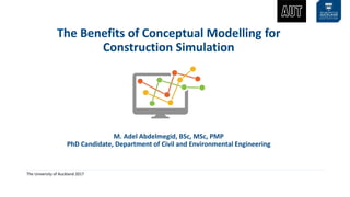 The University of Auckland 2017
The Benefits of Conceptual Modelling for
Construction Simulation
M. Adel Abdelmegid, BSc, MSc, PMP
PhD Candidate, Department of Civil and Environmental Engineering
 