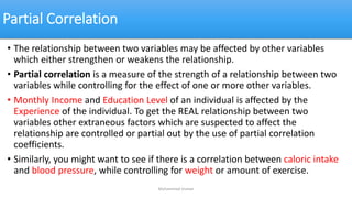 Partial Correlation
• The relationship between two variables may be affected by other variables
which either strengthen or weakens the relationship.
• Partial correlation is a measure of the strength of a relationship between two
variables while controlling for the effect of one or more other variables.
• Monthly Income and Education Level of an individual is affected by the
Experience of the individual. To get the REAL relationship between two
variables other extraneous factors which are suspected to affect the
relationship are controlled or partial out by the use of partial correlation
coefficients.
• Similarly, you might want to see if there is a correlation between caloric intake
and blood pressure, while controlling for weight or amount of exercise.
Muhammad Usman
 
