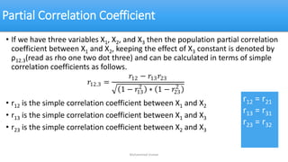 Partial Correlation Coefficient
• If we have three variables X1, X2, and X3 then the population partial correlation
coefficient between X1 and X2, keeping the effect of X3 constant is denoted by
ρ12.3(read as rho one two dot three) and can be calculated in terms of simple
correlation coefficients as follows.
• r12 is the simple correlation coefficient between X1 and X2
• r13 is the simple correlation coefficient between X1 and X3
• r23 is the simple correlation coefficient between X2 and X3
Muhammad Usman
𝑟12.3 =
𝑟12 − 𝑟13𝑟23
1 − 𝑟13
2
∗ 1 − 𝑟23
2
r12 = r21
r13 = r31
r23 = r32
 