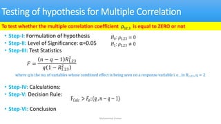 Testing of hypothesis for Multiple Correlation
• Step-I: Formulation of hypothesis
• Step-II: Level of Significance: α=0.05
• Step-III: Test Statistics
• Step-IV: Calculations:
• Step-V: Decision Rule:
• Step-VI: Conclusion
Muhammad Usman
To test whether the multiple correlation coefficient ρ12.3 is equal to ZERO or not
𝐻0: 𝜌1.23 = 0
𝐻1: 𝜌1.23 ≠ 0
𝐹 =
𝑛 − 𝑞 − 1 𝑅1.23
2
𝑞 1 − 𝑅1.23
2
where q is the no. of variables whose combined effect is being seen on a response variable i. e. , in 𝑅1.23, q = 2
F𝐶𝑎𝑙𝑐 > 𝐹𝛼;(𝑞 ,𝑛 − 𝑞 − 1)
 