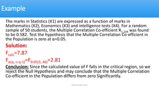 Example
The marks in Statistics (X1) are expressed as a function of marks in
Mathematics (X2), Economics (X3) and intelligence tests (X4). For a random
sample of 50 students, the Multiple Correlation Co-efficient R1.234 was found
to be 0.582. Test the hypothesis that the Multiple Correlation Co-efficient in
the Population is zero at α=0.05.
Solution:
Fcalc=7.87
Fα(q, n-q-1)=F0.05(3, 46)=2.81
Conclusion: Since the calculated value of F falls in the critical region, so we
reject the Null Hypothesis and may conclude that the Multiple Correlation
Co-efficient in the Population differs from zero Significantly.
Muhammad Usman
 