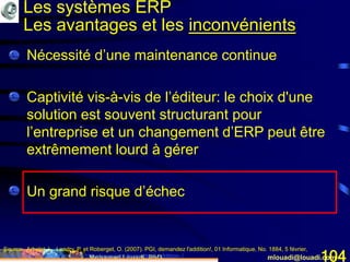Mohamed Louadi, PhD mlouadi@louadi.com104
• Nécessité d’une maintenance continue
• Captivité vis-à-vis de l’éditeur: le choix d'une
solution est souvent structurant pour
l’entreprise et un changement d’ERP peut être
extrêmement lourd à gérer
• Un grand risque d’échec
Source: Arbelet, L., Landry, P. et Roberget, O. (2007). PGI, demandez l'addition!, 01 Informatique, No. 1884, 5 février,
www.01net.com/editorial/340501/depenses/pgi-demandez-l-addition-./
Les systèmes ERP
Les avantages et les inconvénients
 