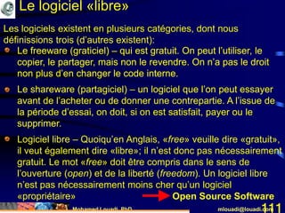 Mohamed Louadi, PhD mlouadi@louadi.com111
• Le freeware (graticiel) – qui est gratuit. On peut l’utiliser, le
copier, le partager, mais non le revendre. On n’a pas le droit
non plus d’en changer le code interne.
Les logiciels existent en plusieurs catégories, dont nous
définissions trois (d’autres existent):
• Le freeware (graticiel) – qui est gratuit. On peut l’utiliser, le
copier, le partager, mais non le revendre. On n’a pas le droit
non plus d’en changer le code interne.
• Le shareware (partagiciel) – un logiciel que l’on peut essayer
avant de l’acheter ou de donner une contrepartie. A l’issue de
la période d’essai, on doit, si on est satisfait, payer ou le
supprimer.
• Le freeware (graticiel) – qui est gratuit. On peut l’utiliser, le
copier, le partager, mais non le revendre. On n’a pas le droit
non plus d’en changer le code interne.
• Le shareware (partagiciel) – un logiciel que l’on peut essayer
avant de l’acheter ou de donner une contrepartie. A l’issue de
la période d’essai, on doit, si on est satisfait, payer ou le
supprimer.
• Logiciel libre – Quoiqu’en Anglais, «free» veuille dire «gratuit»,
il veut également dire «libre»; il n’est donc pas nécessairement
gratuit. Le mot «free» doit être compris dans le sens de
l’ouverture (open) et de la liberté (freedom). Un logiciel libre
n’est pas nécessairement moins cher qu’un logiciel
«propriétaire» Open Source Software
Le logiciel «libre»
 