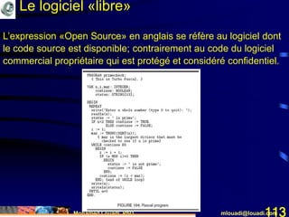 Mohamed Louadi, PhD mlouadi@louadi.com113
L’expression «Open Source» en anglais se réfère au logiciel dont
le code source est disponible; contrairement au code du logiciel
commercial propriétaire qui est protégé et considéré confidentiel.
Le logiciel «libre»
 