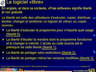 Mohamed Louadi, PhD mlouadi@louadi.com125
En anglais, et dans ce contexte, «Free software» signifie liberté
et non gratuité.
Source: Free Software Foundation (2010). GNU Operating System, http://www.gnu.org/philosophy/free-sw.html, consulté le 30
octobre 2011.
• La liberté d’exécuter le programme pour n’importe quel usage
(liberté 0).
• La liberté d’exécuter le programme pour n’importe quel usage
(liberté 0).
• La liberté d’étudier la manière dont le programme fonctionne
et le changer à volonté. L’accès au code source est le
prérequis de cette liberté (liberté 1).
• La liberté d’exécuter le programme pour n’importe quel usage
(liberté 0).
• La liberté d’étudier la manière dont le programme fonctionne
et le changer à volonté. L’accès au code source est le
prérequis de cette liberté (liberté 1).
• La liberté de partager sans restrictions (liberté 2).
• La liberté d’exécuter le programme pour n’importe quel usage
(liberté 0).
• La liberté d’étudier la manière dont le programme fonctionne
et le changer à volonté. L’accès au code source est le
prérequis de cette liberté (liberté 1).
• La liberté de partager sans restrictions (liberté 2).
• La liberté de partager même les versions modifiées (liberté 3).
En anglais, et dans ce contexte, «Free software» signifie liberté
et non gratuité.
La liberté est celle des utilisateurs d’exécuter, copier, distribuer,
étudier, changer et améliorer un logiciel dit «libre» ou «open
source».
Le logiciel «libre»
 
